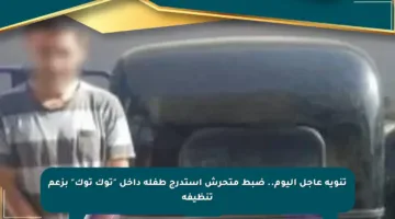 تنويه عاجل اليوم.. ضبط متحرش استدرج طفلة داخل “توك توك” بزعم تنظيفه